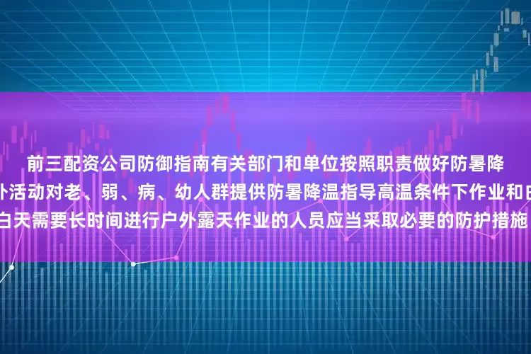 前三配资公司　　防御指南　　有关部门和单位按照职责做好防暑降温准备工作　　午后尽量减少户外活动　　对老、弱、病、幼人群提供防暑降温指导　　高温条件下作业和白天需要长时间进行户外露天作业的人员应当采取必要的防护措施　　（央视新闻客户端综合中国天气网）