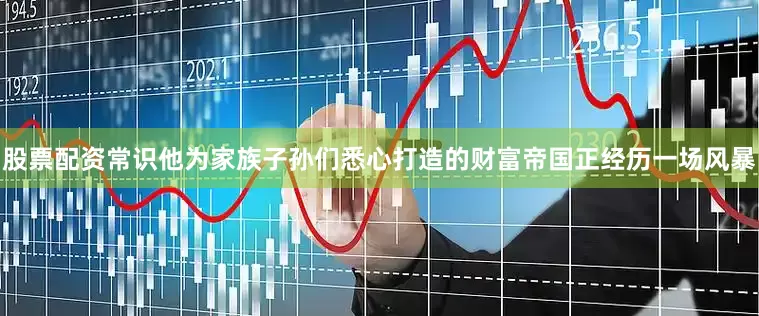 股票配资常识他为家族子孙们悉心打造的财富帝国正经历一场风暴