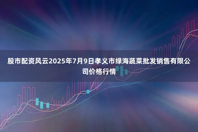 股市配资风云2025年7月9日孝义市绿海蔬菜批发销售有限公司价格行情