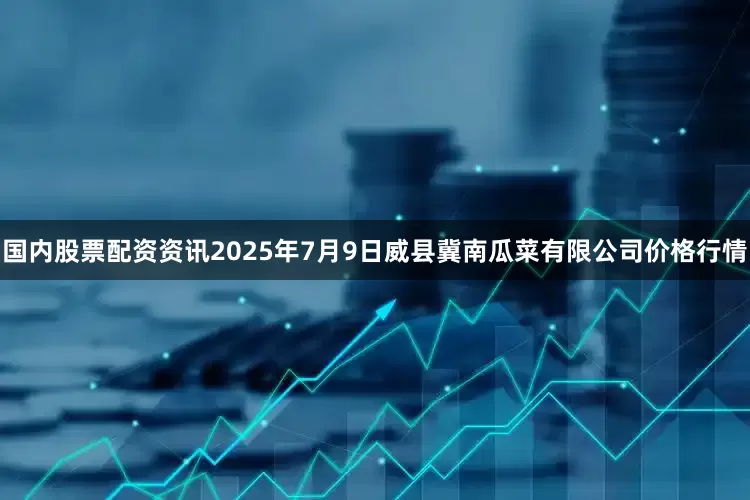 国内股票配资资讯2025年7月9日威县冀南瓜菜有限公司价格行情