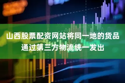山西股票配资网站将同一地的货品通过第三方物流统一发出