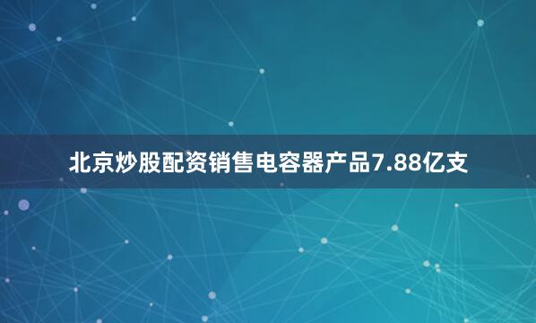 北京炒股配资销售电容器产品7.88亿支